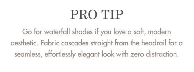 Pro Tip: Go for waterfall shades if you love a soft, modern aesthetic. With fabric cascading straight from the headrail, the look is eamless—effortlessly elegant with zero distraction.