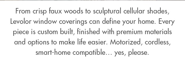 From crisp faux woods to sculptural cellular shades, Levolor window coverings can define your home. Every piece is custom built, finished with premium materials and options to make life easier. Motorized, cordless, smart-home compatible… yes, please.